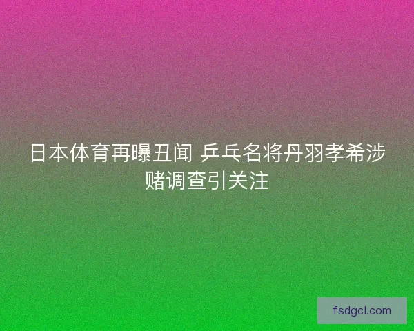 日本体育再曝丑闻 乒乓名将丹羽孝希涉赌调查引关注