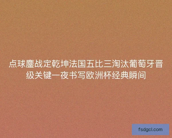 点球鏖战定乾坤法国五比三淘汰葡萄牙晋级关键一夜书写欧洲杯经典瞬间
